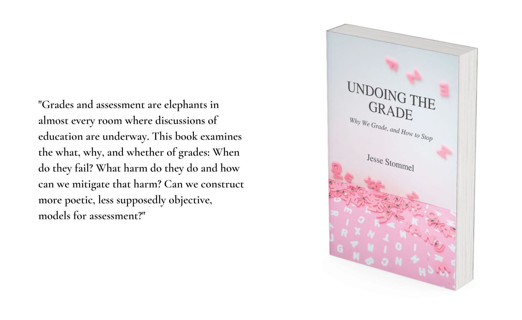 An image of the book cover for Undoing the Grade on the left with a quote from the book on the right: "Grades and assessment are elephants in almost every room where discussions of education are underway. This book examines the what, why, and whether of grades: When do they fail? What harm do they do and how can we mitigate that harm? Can we construct more poetic, less supposedly objective, models for assessment?"